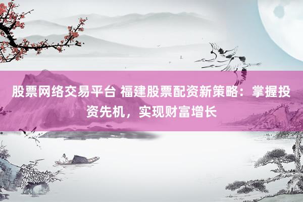 股票网络交易平台 福建股票配资新策略：掌握投资先机，实现财富增长