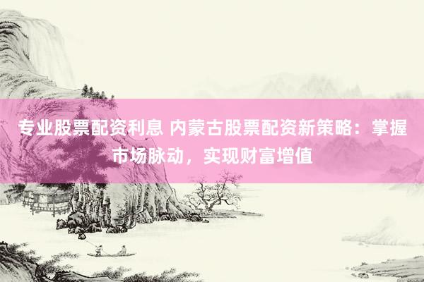 专业股票配资利息 内蒙古股票配资新策略：掌握市场脉动，实现财富增值
