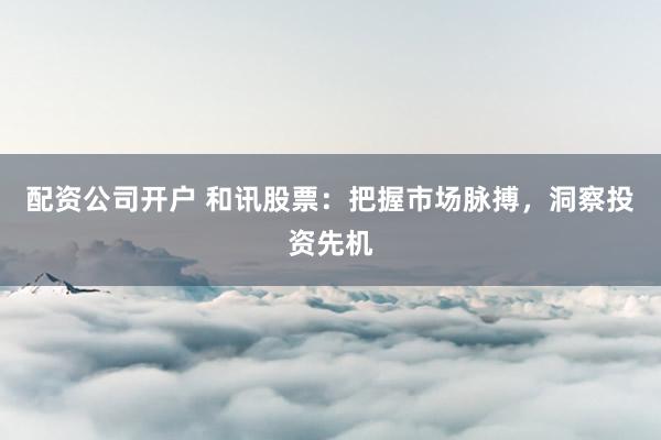 配资公司开户 和讯股票：把握市场脉搏，洞察投资先机