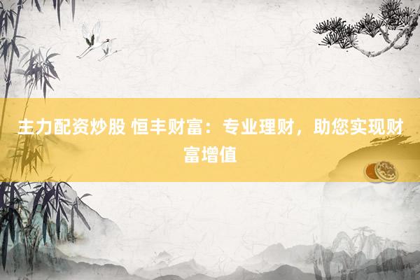 主力配资炒股 恒丰财富：专业理财，助您实现财富增值