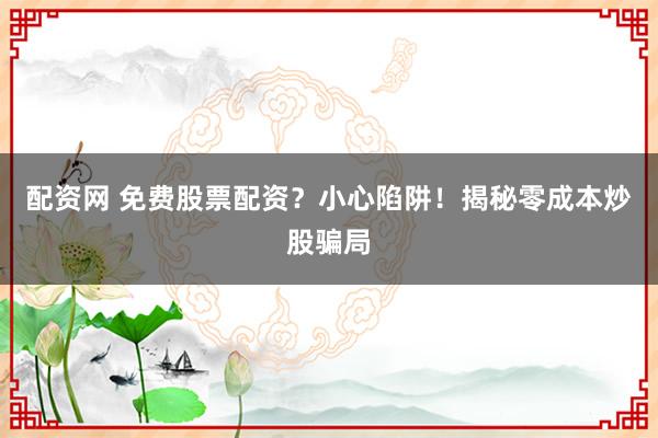 配资网 免费股票配资？小心陷阱！揭秘零成本炒股骗局