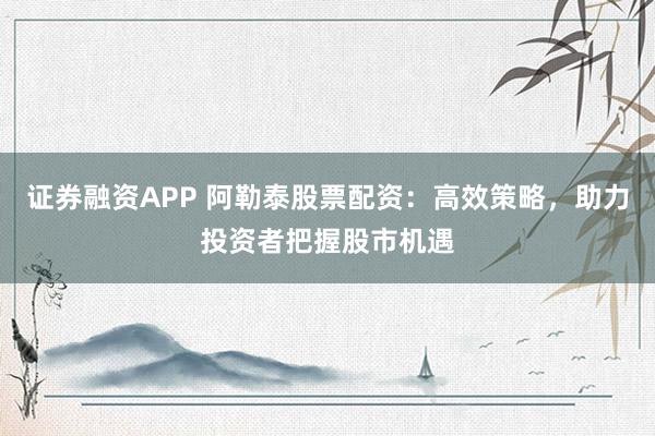 证券融资APP 阿勒泰股票配资：高效策略，助力投资者把握股市机遇