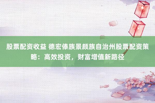 股票配资收益 德宏傣族景颇族自治州股票配资策略：高效投资，财富增值新路径