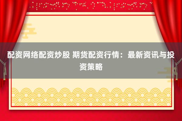 配资网络配资炒股 期货配资行情：最新资讯与投资策略