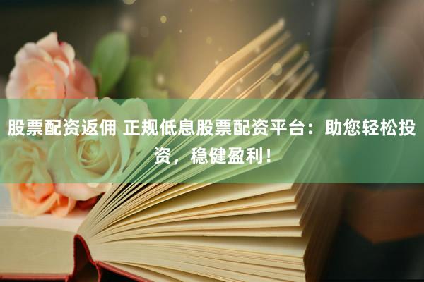 股票配资返佣 正规低息股票配资平台：助您轻松投资，稳健盈利！