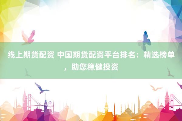线上期货配资 中国期货配资平台排名：精选榜单，助您稳健投资
