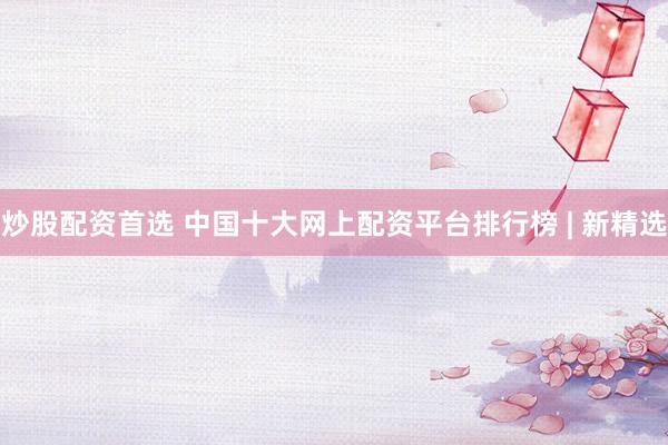 炒股配资首选 中国十大网上配资平台排行榜 | 新精选