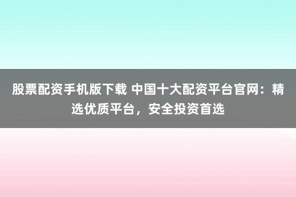 股票配资手机版下载 中国十大配资平台官网：精选优质平台，安全投资首选