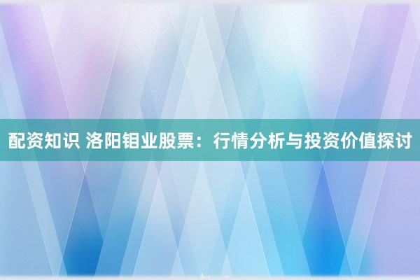 配资知识 洛阳钼业股票：行情分析与投资价值探讨