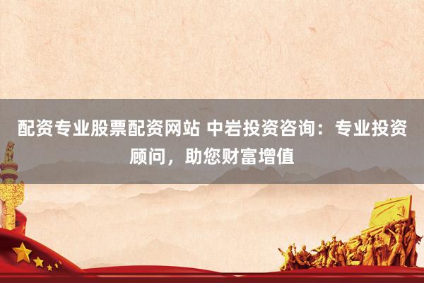 配资专业股票配资网站 中岩投资咨询：专业投资顾问，助您财富增值