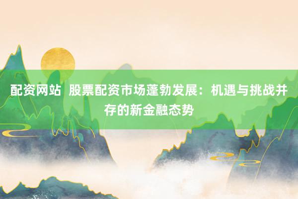 配资网站  股票配资市场蓬勃发展：机遇与挑战并存的新金融态势