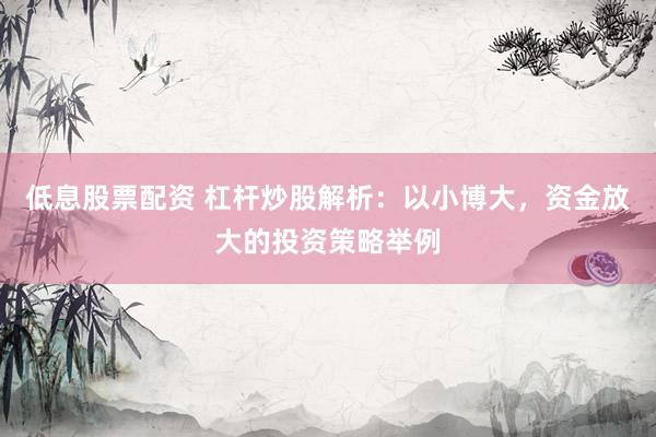 低息股票配资 杠杆炒股解析：以小博大，资金放大的投资策略举例