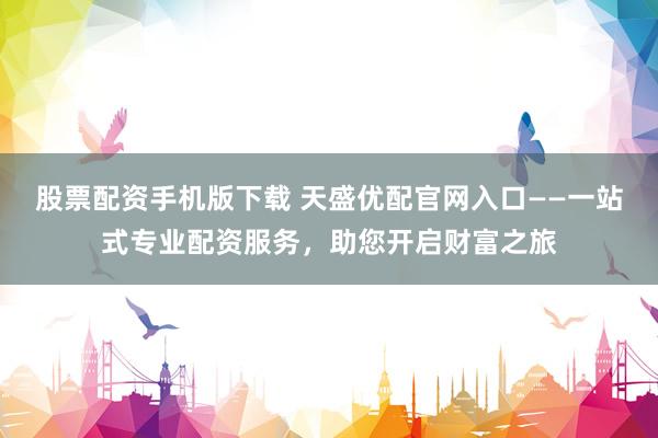 股票配资手机版下载 天盛优配官网入口——一站式专业配资服务，助您开启财富之旅