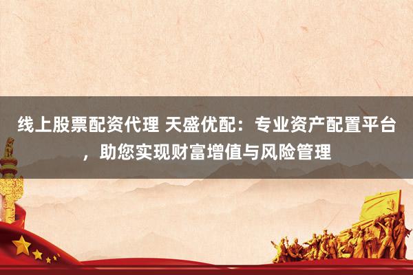 线上股票配资代理 天盛优配：专业资产配置平台，助您实现财富增值与风险管理