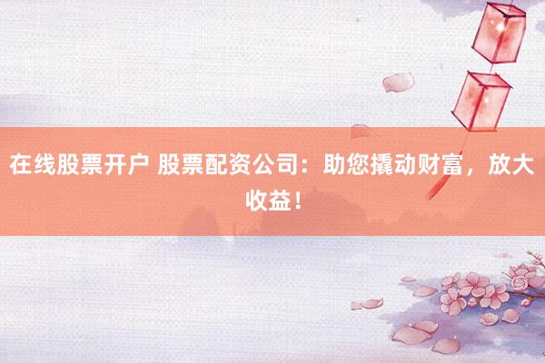 在线股票开户 股票配资公司：助您撬动财富，放大收益！