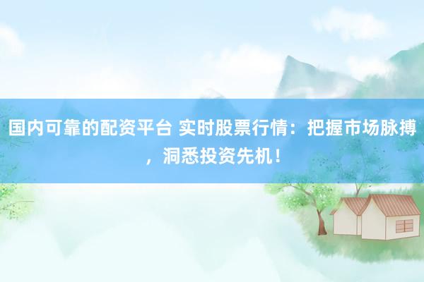 国内可靠的配资平台 实时股票行情：把握市场脉搏，洞悉投资先机！