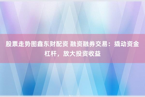 股票走势图鑫东财配资 融资融券交易：撬动资金杠杆，放大投资收益