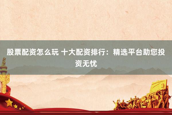 股票配资怎么玩 十大配资排行：精选平台助您投资无忧