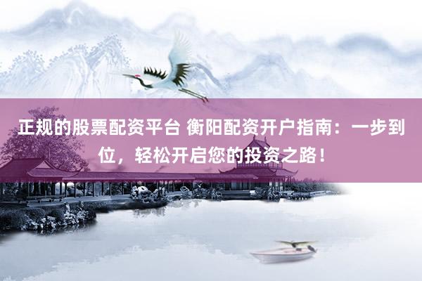 正规的股票配资平台 衡阳配资开户指南：一步到位，轻松开启您的投资之路！