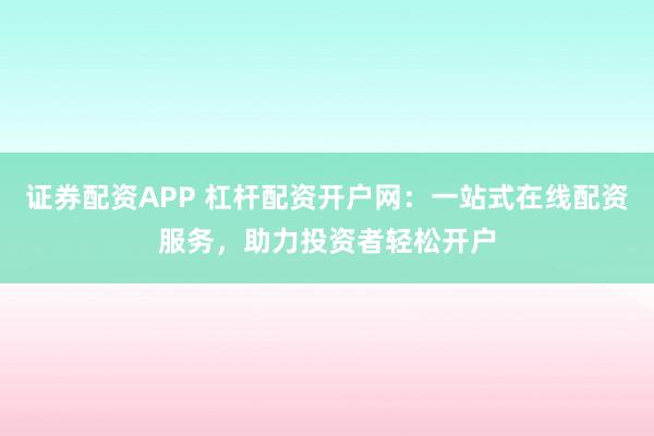 证券配资APP 杠杆配资开户网：一站式在线配资服务，助力投资者轻松开户