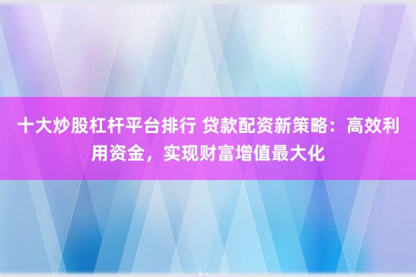 十大炒股杠杆平台排行 贷款配资新策略：高效利用资金，实现财富增值最大化