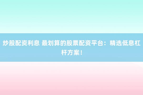 炒股配资利息 最划算的股票配资平台：精选低息杠杆方案！