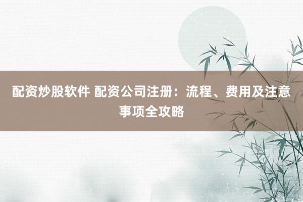配资炒股软件 配资公司注册：流程、费用及注意事项全攻略
