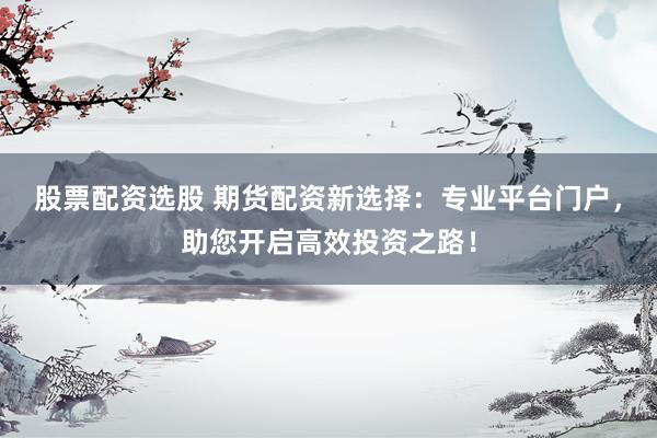 股票配资选股 期货配资新选择：专业平台门户，助您开启高效投资之路！