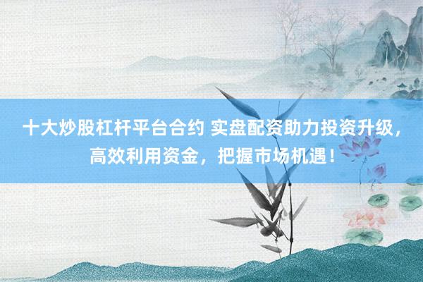 十大炒股杠杆平台合约 实盘配资助力投资升级，高效利用资金，把握市场机遇！