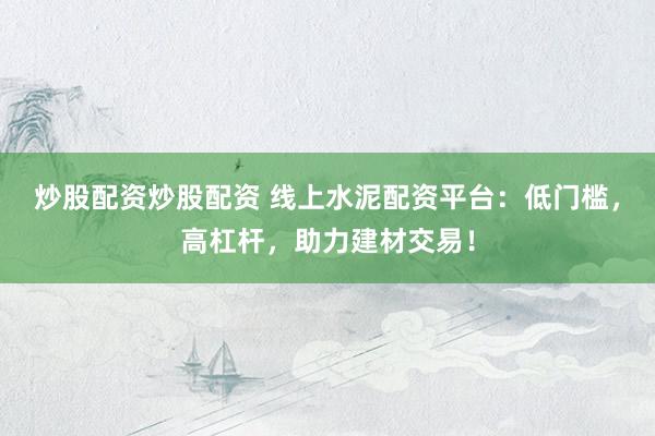 炒股配资炒股配资 线上水泥配资平台：低门槛，高杠杆，助力建材交易！