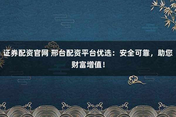 证券配资官网 邢台配资平台优选：安全可靠，助您财富增值！