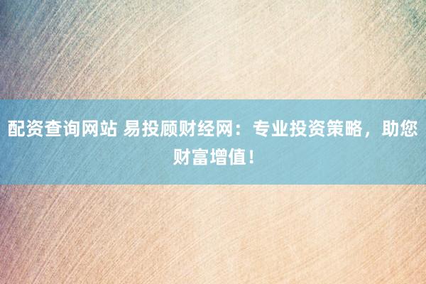 配资查询网站 易投顾财经网：专业投资策略，助您财富增值！