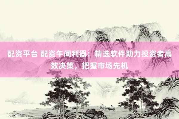 配资平台 配资午间利器：精选软件助力投资者高效决策，把握市场先机
