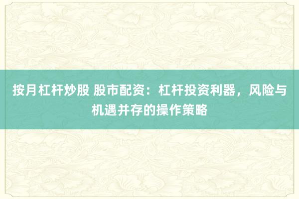 按月杠杆炒股 股市配资：杠杆投资利器，风险与机遇并存的操作策略