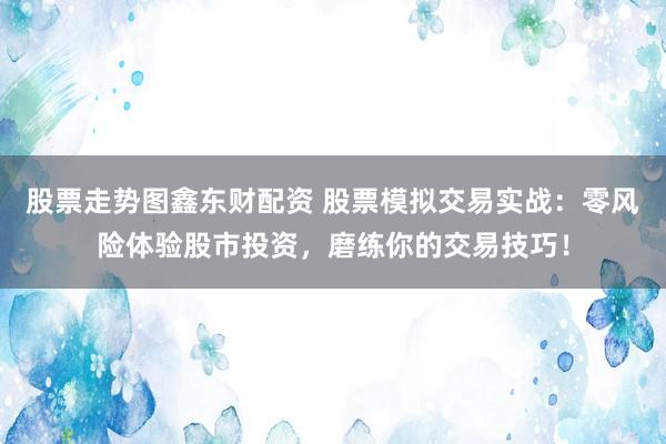 股票走势图鑫东财配资 股票模拟交易实战：零风险体验股市投资，磨练你的交易技巧！