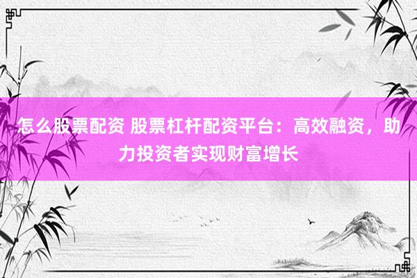 怎么股票配资 股票杠杆配资平台：高效融资，助力投资者实现财富增长