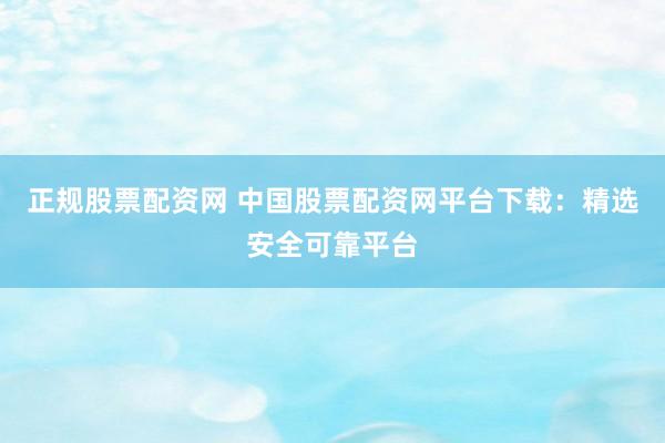 正规股票配资网 中国股票配资网平台下载：精选安全可靠平台