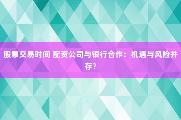 股票交易时间 配资公司与银行合作：机遇与风险并存？