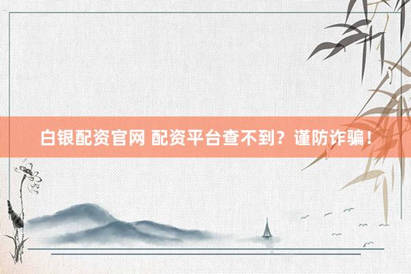 白银配资官网 配资平台查不到？谨防诈骗！