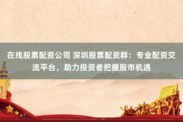 在线股票配资公司 深圳股票配资群：专业配资交流平台，助力投资者把握股市机遇