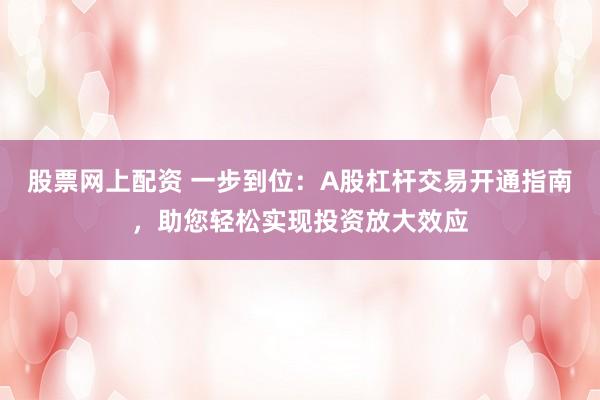 股票网上配资 一步到位：A股杠杆交易开通指南，助您轻松实现投资放大效应