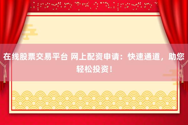在线股票交易平台 网上配资申请：快速通道，助您轻松投资！
