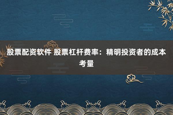 股票配资软件 股票杠杆费率：精明投资者的成本考量