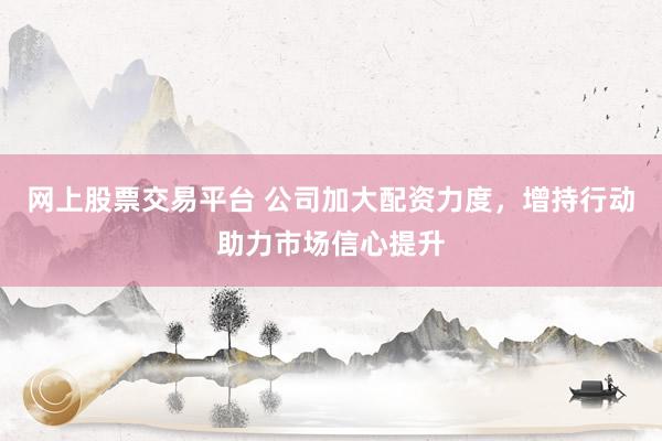 网上股票交易平台 公司加大配资力度，增持行动助力市场信心提升