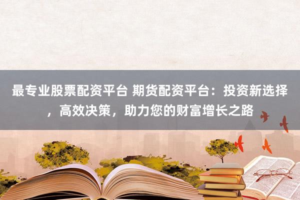 最专业股票配资平台 期货配资平台：投资新选择，高效决策，助力您的财富增长之路