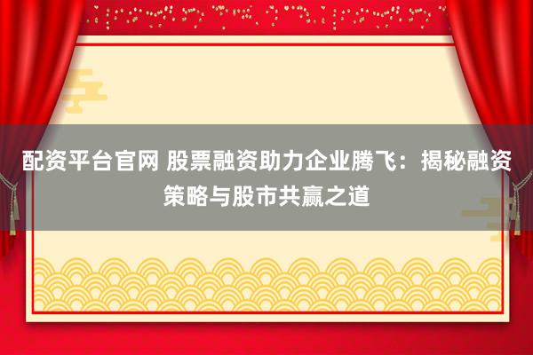 配资平台官网 股票融资助力企业腾飞：揭秘融资策略与股市共赢之道