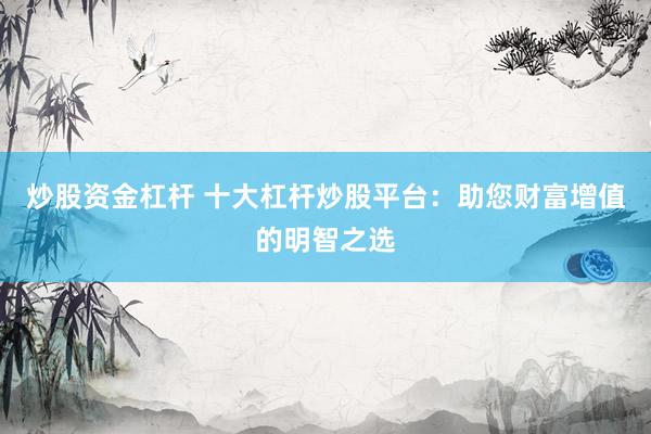 炒股资金杠杆 十大杠杆炒股平台：助您财富增值的明智之选