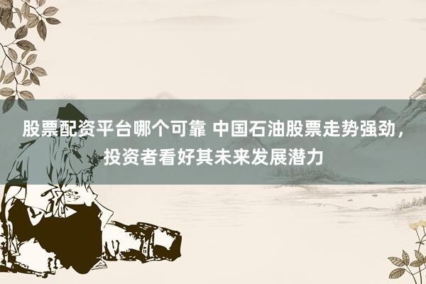 股票配资平台哪个可靠 中国石油股票走势强劲，投资者看好其未来发展潜力