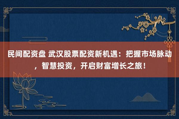 民间配资盘 武汉股票配资新机遇：把握市场脉动，智慧投资，开启财富增长之旅！