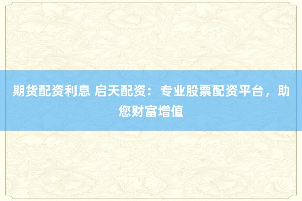 期货配资利息 启天配资：专业股票配资平台，助您财富增值